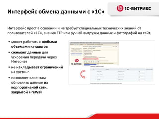 Интерфейс прост в освоении и не требует специальных технических знаний от
пользователей «1С», знания FTP или ручной выгрузки данных и фотографий на сайт.
• может работать с любыми
объемами каталогов
• сжимает данные для
ускорения передачи через
Интернет
• не накладывает ограничений
на хостинг
• позволяет клиентам
обновлять данные из
корпоративной сети,
закрытой FireWall
Интерфейс обмена данными с «1С»
 