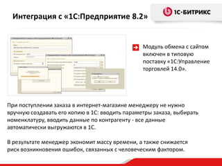 Модуль обмена с сайтом
включен в типовую
поставку «1С:Управление
торговлей 14.0».
При поступлении заказа в интернет-магазине менеджеру не нужно
вручную создавать его копию в 1С: вводить параметры заказа, выбирать
номенклатуру, вводить данные по контрагенту - все данные
автоматически выгружаются в 1С.
В результате менеджер экономит массу времени, а также снижается
риск возникновения ошибок, связанных с человеческим фактором.
Интеграция с «1С:Предприятие 8.2»
 