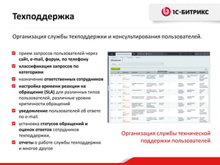 Организация службы техподдержки и консультирования пользователей.
прием запросов пользователей через
сайт, e-mail, форум, по телефону
классификация запросов по
категориям
назначение ответственных сотрудников
настройка времени реакции на
обращение (SLA) для различных типов
пользователей, различные уровни
критичности обращений
уведомление пользователей об ответе
по e-mail.
установка статусов обращений и
оценок ответов сотрудников
техподдержки,
отчеты о работе службы техподдержки
и многое другое
Организация службы технической
поддержки пользователей
Техподдержка
 