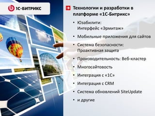 Технологии и разработки в
платформе «1С-Битрикс»
• Юзабилити:
Интерфейс «Эрмитаж»
• Мобильные приложения для сайтов
• Система безопасности:
Проактивная защита
• Производительность: Веб-кластер
• Многосайтовость
• Интеграция с «1С»
• Интеграция с CRM
• Система обновлений SiteUpdate
• и другие
 