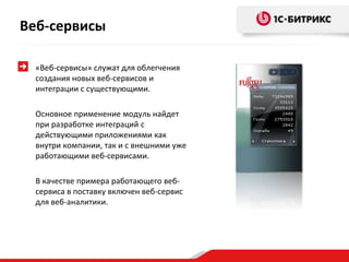 «Веб-сервисы» служат для облегчения
создания новых веб-сервисов и
интеграции с существующими.
Основное применение модуль найдет
при разработке интеграций с
действующими приложениями как
внутри компании, так и с внешними уже
работающими веб-сервисами.
В качестве примера работающего веб-
сервиса в поставку включен веб-сервис
для веб-аналитики.
Веб-сервисы
 