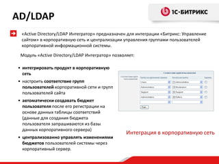 Интеграция в корпоративную сеть
• интегрировать продукт в корпоративную
сеть
• настроить соответствие групп
пользователей корпоративной сети и групп
пользователей сайта
• автоматически создавать бюджет
пользователя после его регистрации на
основе данных таблицы соответствий
(данные для создания бюджета
пользователя запрашиваются из базы
данных корпоративного сервера)
• централизованно управлять изменениями
бюджетов пользователей системы через
корпоративный сервер.
Модуль «Active Directory/LDAP Интегратор» позволяет:
«Active Directory/LDAP Интегратор» предназначен для интеграции «Битрикс: Управление
сайтом» в корпоративную сеть и централизации управления группами пользователей
корпоративной информационной системы.
AD/LDAP
 