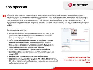 Модуль компрессии при передаче данных между сервером и клиентом компрессирует
страницы для ускорения вывода содержания сайта пользователям. Модуль в несколько раз
уменьшает объем передаваемых HTML-данных между сайтом и браузером клиента, что
существенно увеличивает скорость работы как для посетителей, так и для администраторов
сайта.
Возможности модуля:
• модуль компрессии позволяет в несколько раз (от 4 до 20)
уменьшить объем передаваемых html-данных между
сервером и браузером клиента
• работает незаметно для клиента и не требует установки
никаких дополнительных модулей в браузер клиента
• безошибочно определяет, поддерживает ли браузер или
прокси-сервер клиента компрессию данных
• существенно увеличивает скорость работы с сайтом
• совместим с любым хостингом и использует стандартные
модули PHP
• минимально загружает процессоры веб-сервера
• обрабатывает ряд ошибок браузера MS Internet Explorer 5.0,
5.5 и 6.0, что является необходимым условием для корректной
работы компрессии в IE.
Компрессия данных для
увеличения скорости работы
сайта
Компрессия
 