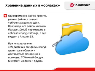 Хранение данных в «облаках»
Одновременно можно хранить
разные файлы в разных
«облачных хранилищах».
Например, все файлы «весом»
больше 100 Мб перемещать в
«облако» Google Storage, а все
видео - в Amazon S3.
При использовании
«Медиатеки» все файлы могут
храниться в облаках и
доставляться мгновенно с
помощью CDN-сетей Google,
Microsoft, Clodo.ru и других.
 
