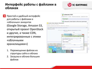 Интерфейс работы с файлами в
облаках
Простой и удобный интерфейс
для работы с файлами в
«облачных» аккаунтах
(Google Storage, Amazon S3,
открытый проект OpenStack
и другие, а также CDN,
интегрированные с этими
«облачными
хранилищами»)
1. Перемещение файлов из
структуры сайта в облако
2. Загрузка в облако больших
файлов
 
