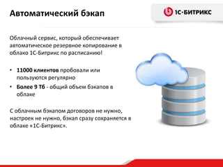 Автоматический бэкап
• 11000 клиентов пробовали или
пользуются регулярно
• Более 9 Тб - общий объем бэкапов в
облаке
Облачный сервис, который обеспечивает
автоматическое резервное копирование в
облако 1С-Битрикс по расписанию!
С облачным бэкапом договоров не нужно,
настроек не нужно, бэкап сразу сохраняется в
облаке «1С-Битрикс».
 