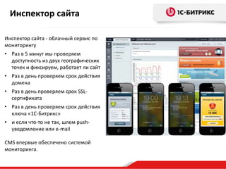 Инспектор сайта
Инспектор сайта - облачный сервис по
мониторингу
• Раз в 5 минут мы проверяем
доступность из двух географических
точек и фиксируем, работает ли сайт
• Раз в день проверяем срок действия
домена
• Раз в день проверяем срок SSL-
сертификата
• Раз в день проверяем срок действия
ключа «1С-Битрикс»
• и если что-то не так, шлем push-
уведомление или e-mail
CMS впервые обеспечено системой
мониторинга.
 
