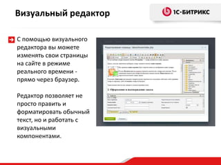 Визуальный редактор
С помощью визуального
редактора вы можете
изменять свои страницы
на сайте в режиме
реального времени -
прямо через браузер.
Редактор позволяет не
просто править и
форматировать обычный
текст, но и работать с
визуальными
компонентами.
 
