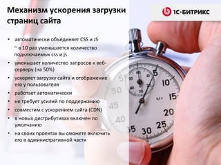 Механизм ускорения загрузки
страниц сайта
• автоматически объединяет CSS и JS
~ в 10 раз уменьшается количество
подключаемых css и js
• уменьшает количество запросов к веб-
серверу (на 50%)
• ускоряет загрузку сайта и отображение
его у пользователя
• работает автоматически
• не требует усилий по поддержанию
• совместим с ускорением сайта (CDN)
• в новых дистрибутивах включен по
умолчанию
• на своих проектах вы сможете включить
его в административной части
 
