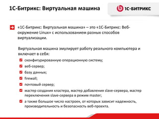 «1С-Битрикс: Виртуальная машина» – это «1С-Битрикс: Веб-
окружение Linux» с использованием разных способов
виртуализации.
Виртуальная машина эмулирует работу реального компьютера и
включает в себя:
сконфигурированную операционную систему;
веб-сервер;
базу данных;
firewall;
почтовый сервер;
мастер создания кластера, мастер добавления slave-сервера, мастер
переключения slave-сервера в режим master;
а также большое число настроек, от которых зависит надежность,
производительность и безопасность веб-проекта.
1С-Битрикс: Виртуальная машина
 
