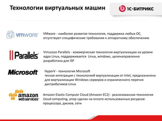 VMware - наиболее развитая технология, поддержка любых ОС,
отсутствуют специфические требования к аппаратному обеспечению
Virtuozzo Parallels - коммерческая технология виртуализации на уровне
ядра Linux, поддерживается Linux, windows, целенаправленно
разработана для ISP
HyperV - технология Microsoft
тесная интеграция с технологией виртуализации от Intel, предназначена
для виртуализации Windows серверов и ограниченного перечня
дистрибутивов Linux
Amazon Elastic Compute Cloud (Amazon EC2) - реализованная технология
cloud computing, упор сделан на оплате использованных ресурсов:
процессора, дисков, сети
Технологии виртуальных машин
 