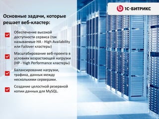 Основные задачи, которые
решает веб-кластер:
Обеспечение высокой
доступности сервиса (так
называемые HA - High Availability
или Failover кластеры)
Масштабирование веб-проекта в
условиях возрастающей нагрузки
(HP - High Performance кластеры)
Балансирование нагрузки,
трафика, данных между
несколькими серверами.
Создание целостной резервной
копии данных для MySQL.
 