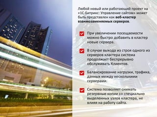 Любой новый или работающий проект на
«1С-Битрикс: Управление сайтом» может
быть представлен как веб-кластер
взаимозаменяемых серверов.
При увеличении посещаемости
можно быстро добавить в кластер
новые сервера.
В случае выхода из строя одного из
серверов кластера система
продолжает беспрерывно
обслуживать Клиентов.
Балансирование нагрузки, трафика,
данных между несколькими
серверами.
Система позволяет снимать
резервные копии со специально
выделенных узлов кластера, не
влияя на работу сайта.
 