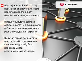Географический веб-кластер
повышает отказоустойчивость
проекта и обеспечивает
независимость от дата-центра.
В различных дата-центрах
объединяются несколько групп
веб-кластеров, находящихся в
разных городах или странах.
В случае отказа одного дата-
центра, в работу мгновенно
включается другой, без
необходимости
восстановления «бэкапа».
 