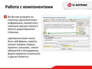 Вы быстро выведете на
страницу «динамическую»
информацию, переместив с
помощью курсора иконку в
область редактирования
страницы.
«Динамическими» могут
быть: веб-формы, новости,
каталог товаров, опросы,
корзина с заказами, список
обращений в техподдержку,
форма подписки на рассылки
и другие элементы.
Работа с компонентами
 