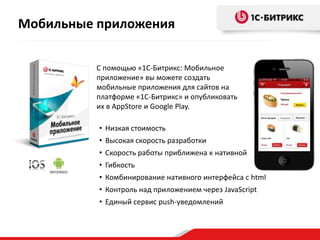 Мобильные приложения
С помощью «1С-Битрикс: Мобильное
приложение» вы можете создать
мобильные приложения для сайтов на
платформе «1С-Битрикс» и опубликовать
их в AppStore и Google Play.
• Низкая стоимость
• Высокая скорость разработки
• Скорость работы приближена к нативной
• Гибкость
• Комбинирование нативного интерфейса с html
• Контроль над приложением через JavaScript
• Единый сервис push-уведомлений
 