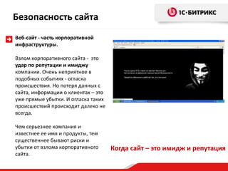 Веб-сайт - часть корпоративной
инфраструктуры.
Взлом корпоративного сайта - это
удар по репутации и имиджу
компании. Очень неприятное в
подобных событиях - огласка
происшествия. Но потеря данных с
сайта, информации о клиентах – это
уже прямые убытки. И огласка таких
происшествий происходит далеко не
всегда.
Чем серьезнее компания и
известнее ее имя и продукты, тем
существеннее бывают риски и
убытки от взлома корпоративного
сайта.
Когда сайт – это имидж и репутация
Безопасность сайта
 