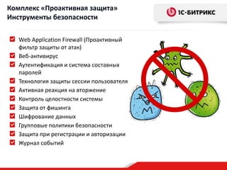 Web Application Firewall (Проактивный
фильтр защиты от атак)
Веб-антивирус
Аутентификация и система составных
паролей
Технология защиты сессии пользователя
Активная реакция на вторжение
Контроль целостности системы
Защита от фишинга
Шифрование данных
Групповые политики безопасности
Защита при регистрации и авторизации
Журнал событий
Комплекс «Проактивная защита»
Инструменты безопасности
 