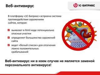 В платформу «1С-Битрикс» встроена система
противодействия заражениям
сайтов, которая:
выявляет в html-коде потенциально
опасные участки
определяет большинство заражений
сайта
ведет «белый список» для отсечения
ложно положительных
срабатываний
Веб-антивирус ни в коем случае не является заменой
персонального антивируса!
Веб-антивирус
 
