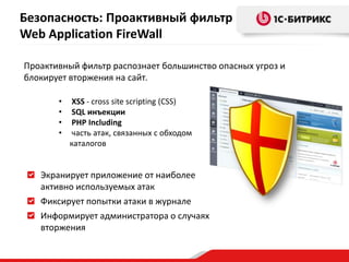 • XSS - cross site scripting (СSS)
• SQL инъекции
• PHP Including
• часть атак, связанных с обходом
каталогов
Экранирует приложение от наиболее
активно используемых атак
Фиксирует попытки атаки в журнале
Информирует администратора о случаях
вторжения
Проактивный фильтр распознает большинство опасных угроз и
блокирует вторжения на сайт.
Безопасность: Проактивный фильтр
Web Application FireWall
 