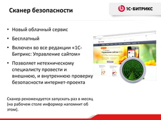 Сканер безопасности
• Новый облачный сервис
• Бесплатный
• Включен во все редакции «1С-
Битрикс: Управление сайтом»
• Позволяет нетехническому
специалисту провести и
внешнюю, и внутреннюю проверку
безопасности интернет-проекта
Сканер рекомендуется запускать раз в месяц
(на рабочем столе информер напомнит об
этом).
 