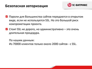 Безопасная авторизация
Пароли для большинства сайтов передаются в открытом
виде, если не используется SSL. Но это большой риск
компрометации проекта.
Стоит SSL не дорого, но административно – это очень
длительная процедура.
По нашим данным:
Из 70000 клиентов только около 2000 сайтов - с SSL.
 