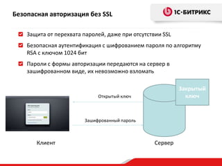 Безопасная авторизация без SSL
Защита от перехвата паролей, даже при отсутствии SSL
Безопасная аутентификация с шифрованием пароля по алгоритму
RSA с ключом 1024 бит
Пароли с формы авторизации передаются на сервер в
зашифрованном виде, их невозможно взломать
Сервер
Закрытый
ключ
Клиент
Открытый ключ
Зашифрованный пароль
 