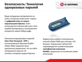 Ваши сотрудники авторизуются на
сайте, используя свой логин, пароль
и цифровой ключ со своего
персонального брелка. Ключ
используется только один раз и для
каждой авторизации пользователя
генерится новый набор цифр.
Технология одноразовых паролей
(One Time Password - OTP) с
использованием брелков Aladdin
eToken PASS позволяет быть
однозначно уверенным, что на сайте
авторизуется именно тот
человек, которому выдали брелок.
Корректность работы электронных
ключей eToken PASS для системы «1С-
Битрикс: Управление сайтом 8.0»
подтверждается соответствующим
сертификатом компании
Aladdin, выданным на основании серии
испытаний.
Безопасность: Технология
одноразовых паролей
 