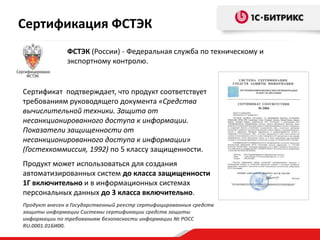 Продукт внесен в Государственный реестр сертифицированных средств
защиты информации Системы сертификации средств защиты
информации по требованиям безопасности информации № РОСС
RU.0001.01БИ00.
Сертификат подтверждает, что продукт соответствует
требованиям руководящего документа «Средства
вычислительной техники. Защита от
несанкционированного доступа к информации.
Показатели защищенности от
несанкционированного доступа к информации»
(Гостехкоммиссия, 1992) по 5 классу защищенности.
Продукт может использоваться для создания
автоматизированных систем до класса защищенности
1Г включительно и в информационных системах
персональных данных до 3 класса включительно.
ФСТЭК (России) - Федеральная служба по техническому и
экспортному контролю.
Сертификация ФСТЭК
 