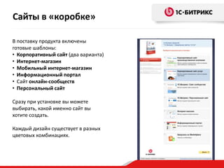 В поставку продукта включены
готовые шаблоны:
• Корпоративный сайт (два варианта)
• Интернет-магазин
• Мобильный интернет-магазин
• Информационный портал
• Сайт онлайн-сообществ
• Персональный сайт
Сразу при установке вы можете
выбирать, какой именно сайт вы
хотите создать.
Каждый дизайн существует в разных
цветовых комбинациях.
Сайты в «коробке»
 