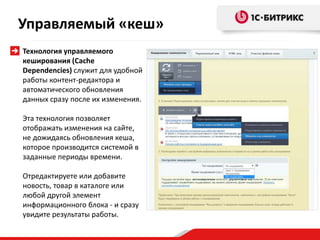 Технология управляемого
кеширования (Сache
Dependencies) служит для удобной
работы контент-редактора и
автоматического обновления
данных сразу после их изменения.
Эта технология позволяет
отображать изменения на сайте,
не дожидаясь обновления кеша,
которое производится системой в
заданные периоды времени.
Отредактируете или добавите
новость, товар в каталоге или
любой другой элемент
информационного блока - и сразу
увидите результаты работы.
Управляемый «кеш»
 
