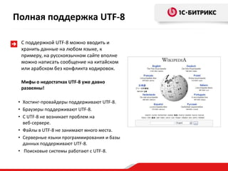 С поддержкой UTF-8 можно вводить и
хранить данные на любом языке, к
примеру, на русскоязычном сайте вполне
можно написать сообщение на китайском
или арабском без конфликта кодировок.
Мифы о недостатках UTF-8 уже давно
развеяны!
• Хостинг-провайдеры поддерживают UTF-8.
• Браузеры поддерживают UTF-8.
• С UTF-8 не возникает проблем на
веб-сервере.
• Файлы в UTF-8 не занимают много места.
• Серверные языки программирования и базы
данных поддерживают UTF-8.
• Поисковые системы работают с UTF-8.
Полная поддержка UTF-8
 