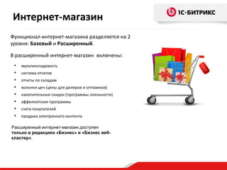 Интернет-магазин
Функционал интернет-магазина разделяется на 2
уровня: Базовый и Расширенный.
• мультискладовость
• система отчетов
• отчеты по складам
• колонки цен (цены для дилеров и оптовиков)
• накопительные скидки (программы лояльности)
• аффилиатские программы
• счета покупателей
• продажа электронного контента
Расширенный интернет-магазин доступен
только в редакциях «Бизнес» и «Бизнес веб-
кластер».
В расширенный интернет-магазин включены:
 