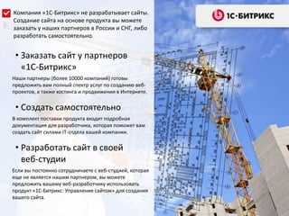 • Заказать сайт у партнеров
«1С-Битрикс»
Наши партнеры (более 10000 компаний) готовы
предложить вам полный спектр услуг по созданию веб-
проектов, а также хостинга и продвижения в Интернете.
• Создать самостоятельно
В комплект поставки продукта входит подробная
документация для разработчика, которая поможет вам
создать сайт силами IT-отдела вашей компании.
• Разработать сайт в своей
веб-студии
Если вы постоянно сотрудничаете с веб-студией, которая
еще не является нашим партнером, вы можете
предложить вашему веб-разработчику использовать
продукт «1С-Битрикс: Управление сайтом» для создания
вашего сайта.
Компания «1С-Битрикс» не разрабатывает сайты.
Создание сайта на основе продукта вы можете
заказать у наших партнеров в России и СНГ, либо
разработать самостоятельно.
 