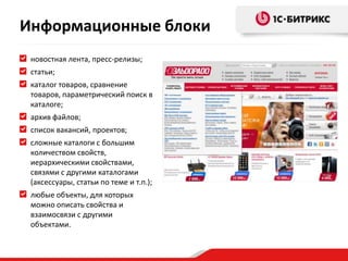 новостная лента, пресс-релизы;
статьи;
каталог товаров, сравнение
товаров, параметрический поиск в
каталоге;
архив файлов;
список вакансий, проектов;
сложные каталоги с большим
количеством свойств,
иерархическими свойствами,
связями с другими каталогами
(аксессуары, статьи по теме и т.п.);
любые объекты, для которых
можно описать свойства и
взаимосвязи с другими
объектами.
Информационные блоки
 