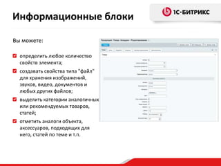 Вы можете:
определить любое количество
свойств элемента;
создавать свойства типа "файл"
для хранения изображений,
звуков, видео, документов и
любых других файлов;
выделить категории аналогичных
или рекомендуемых товаров,
статей;
отметить аналоги объекта,
аксессуаров, подходящих для
него, статей по теме и т.п.
Информационные блоки
 