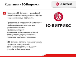 Компания «1С-Битрикс» — российский
разработчик систем управления сайтами
и корпоративными порталами.
Программные продукты «1С-Битрикс» —
профессиональные системы для
управления сайтами
компаний, интернет-
магазинами, социальными сетями и
сообществами, корпоративными
порталами и другими проектами.
«1С-Битрикс» является технологическим
партнером для дилерской
сети, включающей более 8000 веб-
студий и веб-интеграторов.
Компания «1С-Битрикс»
 