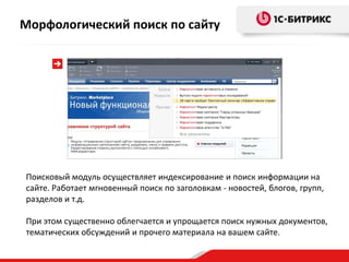 Поисковый модуль осуществляет индексирование и поиск информации на
сайте. Работает мгновенный поиск по заголовкам - новостей, блогов, групп,
разделов и т.д.
При этом существенно облегчается и упрощается поиск нужных документов,
тематических обсуждений и прочего материала на вашем сайте.
Морфологический поиск по сайту
 