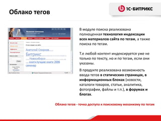Облако тегов - точка доступа к поисковому механизму по тегам
В модуле поиска реализована
полноценная технология индексации
всех материалов сайта по тегам, а также
поиска по тегам.
Т.е любой контент индексируется уже не
только по тексту, но и по тегам, если они
указаны.
В продукте реализована возможность
ввода тегов в статических страницах, в
информационных блоках (новости,
каталоги товаров, статьи, аналитика,
фотографии, файлы и т.п.), в форумах и
блогах.
Облако тегов
 