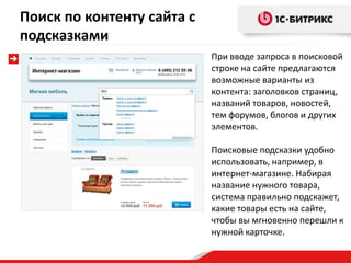 При вводе запроса в поисковой
строке на сайте предлагаются
возможные варианты из
контента: заголовков страниц,
названий товаров, новостей,
тем форумов, блогов и других
элементов.
Поисковые подсказки удобно
использовать, например, в
интернет-магазине. Набирая
название нужного товара,
система правильно подскажет,
какие товары есть на сайте,
чтобы вы мгновенно перешли к
нужной карточке.
Поиск по контенту сайта с
подсказками
 