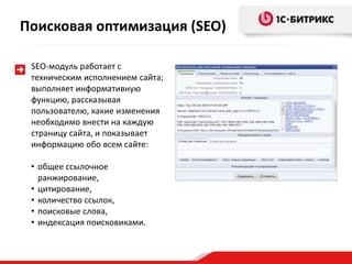 SEO-модуль работает с
техническим исполнением сайта;
выполняет информативную
функцию, рассказывая
пользователю, какие изменения
необходимо внести на каждую
страницу сайта, и показывает
информацию обо всем сайте:
• общее ссылочное
ранжирование,
• цитирование,
• количество ссылок,
• поисковые слова,
• индексация поисковиками.
Поисковая оптимизация (SEO)
 