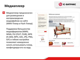 Медиаплеер
Медиаплеер предназначен
для размещения и
воспроизведения
медиафайлов на сайте
(WMV Плеер и Flash Плеер).
Поддержка большинства
медиаформатов (WMV,
WMA, FLV (FLV7, FLV8), MP4
(H.264), MP3, AAC, JPG, PNG,
GIF) и гибкие настройки
позволяют немедленно
начать использовать плеер,
конфигурируя его на ходу.
 