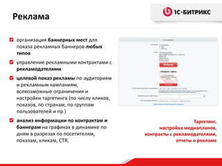 организация баннерных мест для
показа рекламных баннеров любых
типов
управление рекламными контрактами с
рекламодателями
целевой показ рекламы по аудиториям
и рекламным кампаниям,
всевозможные ограничения и
настройки таргетинга (по числу кликов,
показов, по странам, по группам
пользователей и пр.)
анализ информации по контрактам и
баннерам на графиках в динамике по
дням в разрезах по посетителям,
показам, кликам, CTR.
Таргетинг,
настройка медиапланов,
контракты с рекламодателями,
отчеты о рекламе
Реклама
 