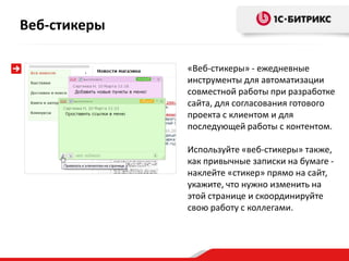 «Веб-стикеры» - ежедневные
инструменты для автоматизации
совместной работы при разработке
сайта, для согласования готового
проекта с клиентом и для
последующей работы с контентом.
Используйте «веб-стикеры» также,
как привычные записки на бумаге -
наклейте «стикер» прямо на сайт,
укажите, что нужно изменить на
этой странице и скоординируйте
свою работу с коллегами.
Веб-стикеры
 