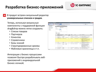 Теперь, используя визуальные
компоненты с поддержкой функции
drag&drop можно легко создавать:
• Списки товаров
• Партнеров
• Клиентов
• Справочники
• Базы знаний
• Структурированные архивы
• Файловые хранилища и т.п.
Интеграция с бизнес-процессами
позволит быстро разрабатывать веб-
приложений с индивидуальной
бизнес-логикой.
Разработка бизнес-приложений
В продукт встроен визуальный редактор
универсальных списков и гридов.
 