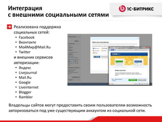 Реализована поддержка
социальных сетей:
• Facebook
• Вконтакте
• МойМир@Mail.Ru
• Twitter
и внешних сервисов
авторизации:
• Яндекс
• Livejournal
• Mail.Ru
• Google
• Liveinternet
• Blogger
• Rambler
Владельцы сайтов могут предоставить своим пользователям возможность
авторизоваться под уже существующим аккаунтом из социальной сети.
Интеграция
с внешними социальными сетями
 
