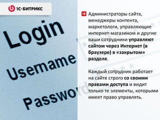Администраторы сайта,
менеджеры контента,
маркетологи, управляющие
интернет-магазином и другие
ваши сотрудники управляют
сайтом через Интернет (в
браузере) в «закрытом»
разделе.
Каждый сотрудник работает
на сайте строго со своими
правами доступа и видит
только те элементы, которыми
имеет право управлять.
 