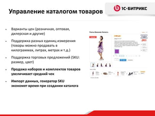 • Варианты цен (розничная, оптовая,
дилерская и другие)
• Поддержка разных единиц измерения
(товары можно продавать в
килограммах, литрах, метрах и т.д.)
• Поддержка торговых предложений (SKU:
размер, цвет)
• Продажа наборов и комплектов товаров
увеличивает средний чек
• Импорт данных, генератор SKU
экономят время при создании каталога
Управление каталогом товаров
 