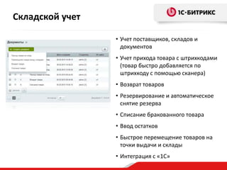 • Учет поставщиков, складов и
документов
• Учет прихода товара с штрихкодами
(товар быстро добавляется по
штрихкоду с помощью сканера)
• Возврат товаров
• Резервирование и автоматическое
снятие резерва
• Списание бракованного товара
• Ввод остатков
• Быстрое перемещение товаров на
точки выдачи и склады
• Интеграция с «1С»
Складской учет
 
