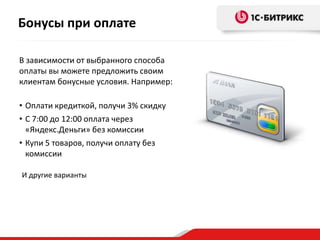 Бонусы при оплате
В зависимости от выбранного способа
оплаты вы можете предложить своим
клиентам бонусные условия. Например:
• Оплати кредиткой, получи 3% скидку
• С 7:00 до 12:00 оплата через
«Яндекс.Деньги» без комиссии
• Купи 5 товаров, получи оплату без
комиссии
И другие варианты
 
